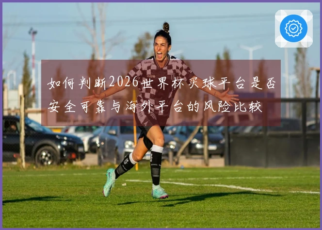 如何判断2026世界杯买球平台是否安全可靠与海外平台的风险比较